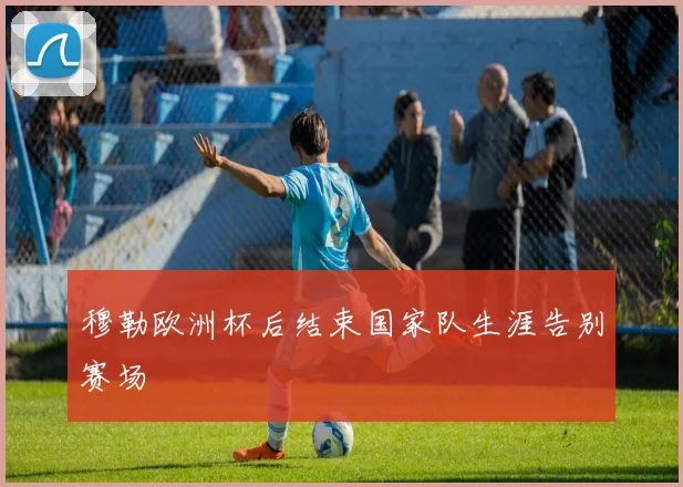 穆勒欧洲杯后结束国家队生涯告别赛场