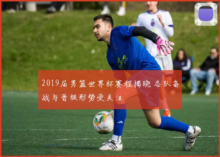 2019届男篮世界杯赛程揭晓 各队备战与晋级形势受关注