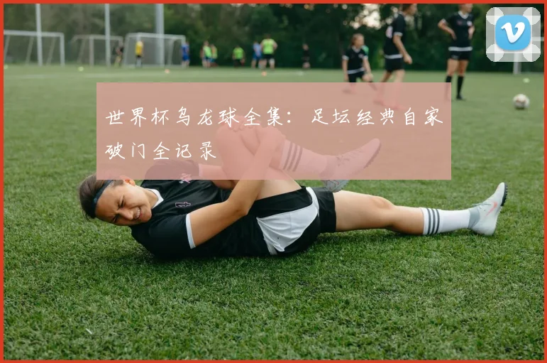 世界杯乌龙球全集：足坛经典自家破门全记录