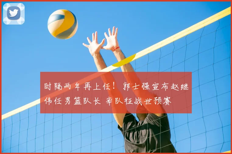 时隔两年再上任！郭士强宣布赵继伟任男篮队长 率队征战世预赛